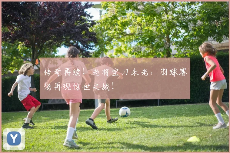 传奇再续！老将宝刀未老，羽球赛场再现惊世之战！