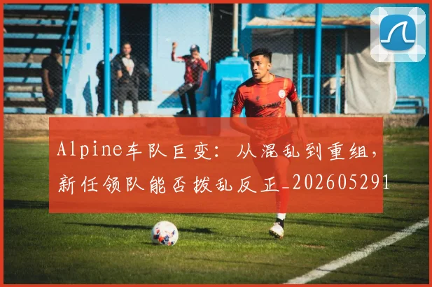 Alpine车队巨变:从混乱到重组,新任领队能否拨乱反正_20260529145632
