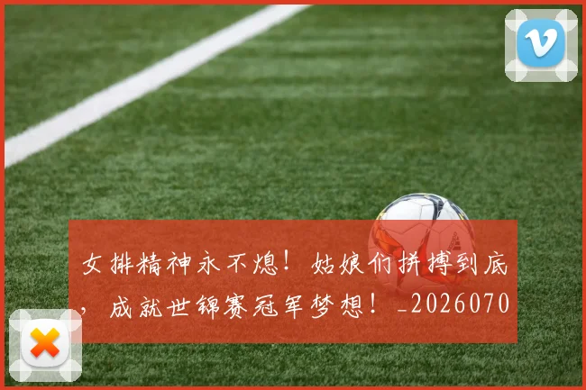 女排精神永不熄！姑娘们拼搏到底，成就世锦赛冠军梦想！_20260707022315