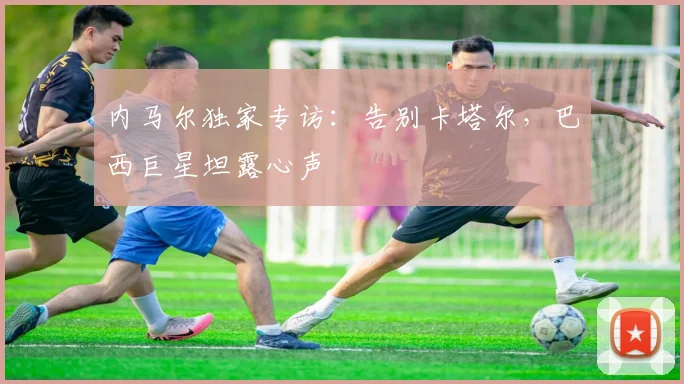内马尔独家专访:告别卡塔尔,巴西巨星坦露心声