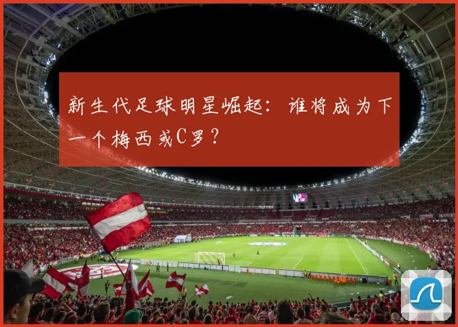 新生代足球明星崛起:谁将成为下一个梅西或C罗?