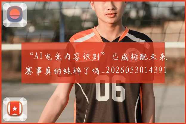 “AI电竞内容识别”已成标配未来赛事真的纯粹了吗_20260530143912