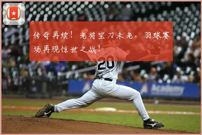 传奇再续！老将宝刀未老，羽球赛场再现惊世之战！