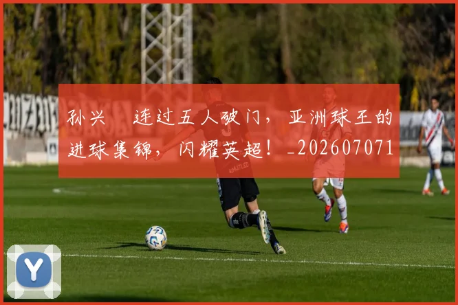 孙兴慜连过五人破门，亚洲球王的进球集锦，闪耀英超！_20260707143929