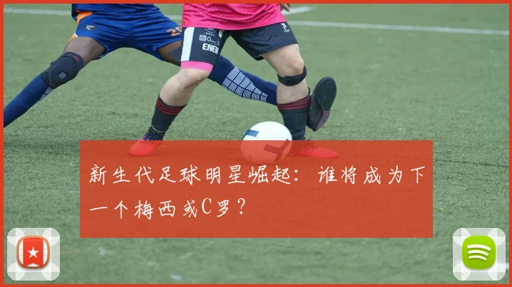 新生代足球明星崛起：谁将成为下一个梅西或C罗？