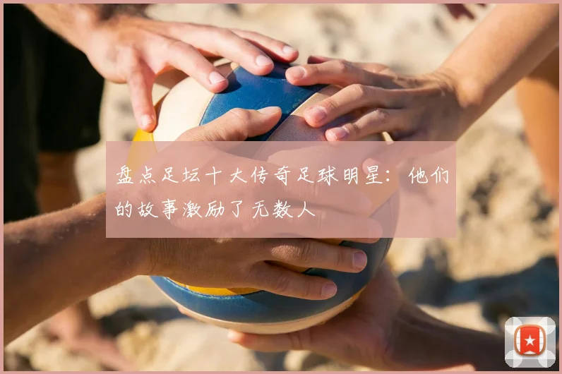 盘点足坛十大传奇足球明星:他们的故事激励了无数人