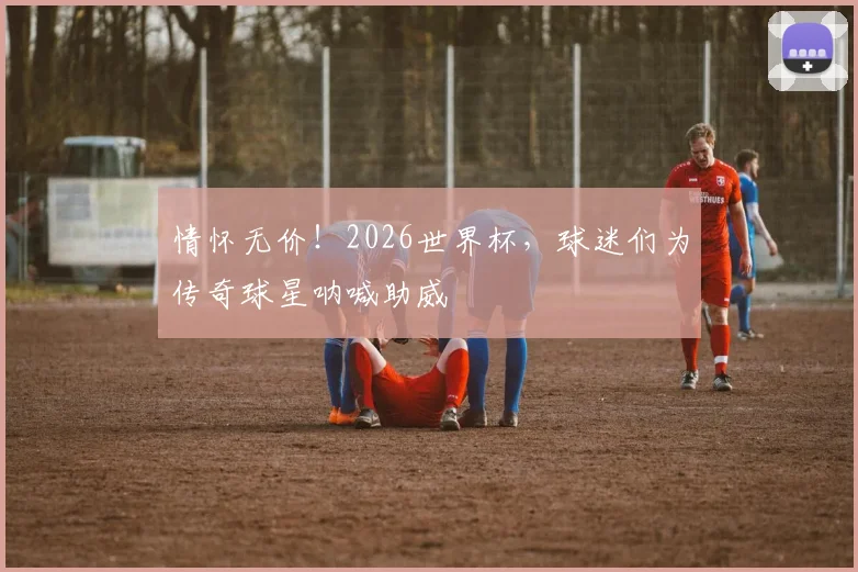 情怀无价！2026世界杯，球迷们为传奇球星呐喊助威