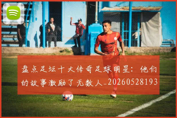 盘点足坛十大传奇足球明星:他们的故事激励了无数人_20260528193545