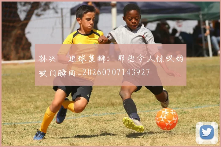 孙兴慜进球集锦：那些令人惊叹的破门瞬间_20260707143927