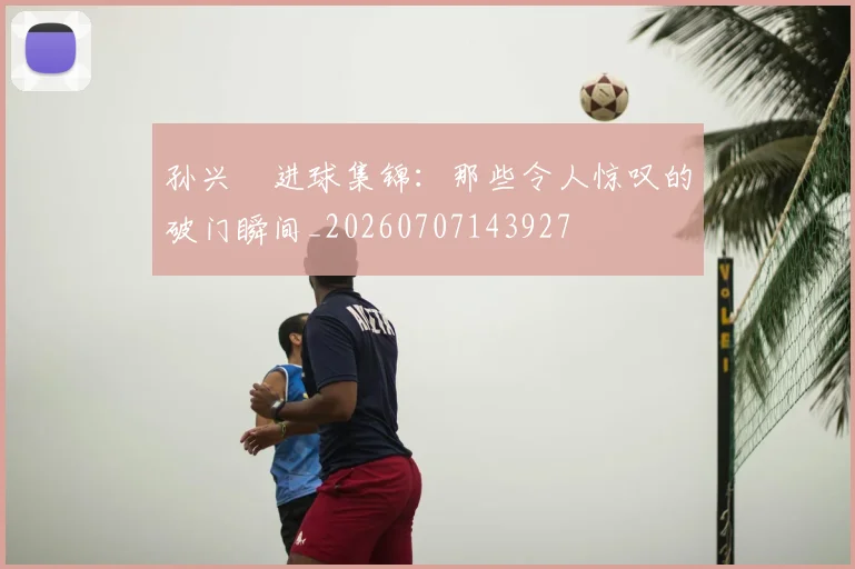 孙兴慜进球集锦：那些令人惊叹的破门瞬间_20260707143927