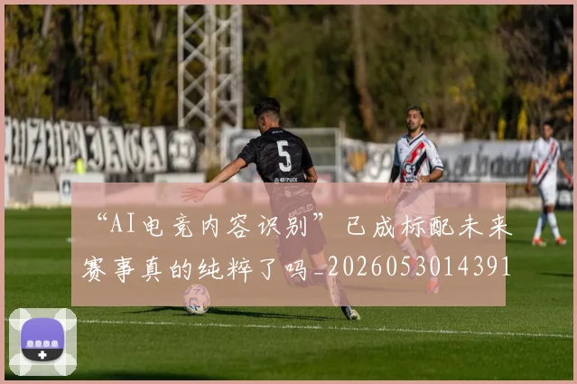 “AI电竞内容识别”已成标配未来赛事真的纯粹了吗_20260530143912