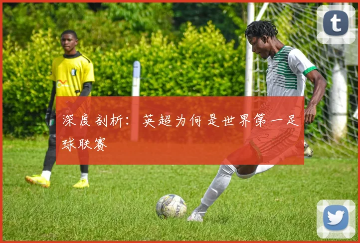深度剖析:英超为何是世界第一足球联赛