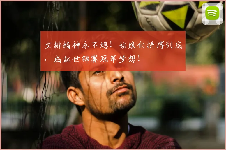女排精神永不熄！姑娘们拼搏到底，成就世锦赛冠军梦想！