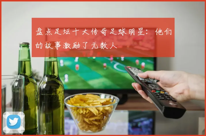 盘点足坛十大传奇足球明星：他们的故事激励了无数人